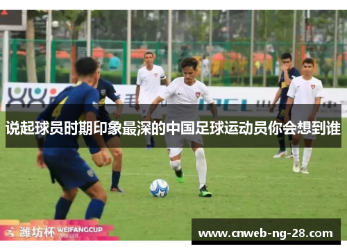 说起球员时期印象最深的中国足球运动员你会想到谁 说起球员时期印象最深的中国足球运动员你会想到谁