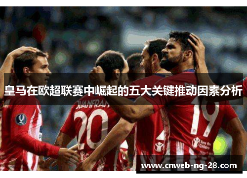 皇马在欧超联赛中崛起的五大关键推动因素分析 皇马在欧超联赛中崛起的五大关键推动因素分析