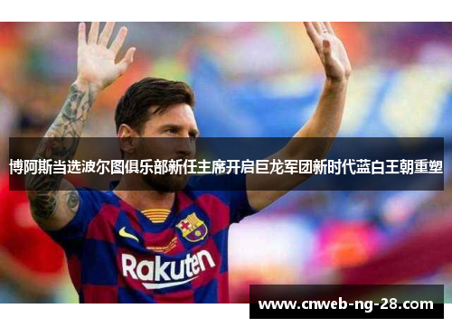 博阿斯当选波尔图俱乐部新任主席开启巨龙军团新时代蓝白王朝重塑