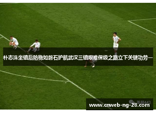 朴志洙坐镇后防稳如磐石护航武汉三镇艰难保级之路立下关键功劳一